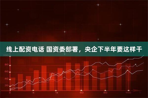 线上配资电话 国资委部署，央企下半年要这样干