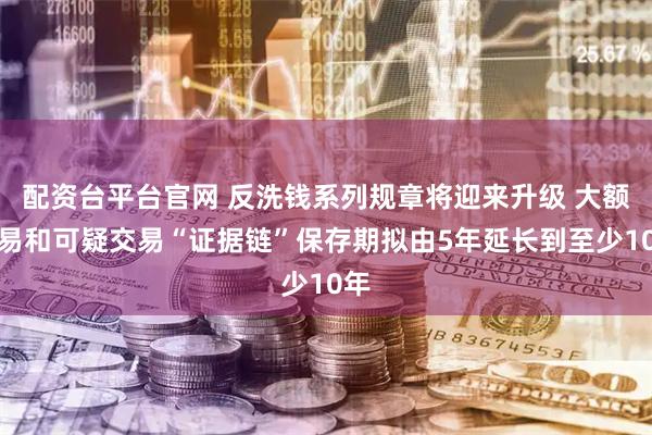 配资台平台官网 反洗钱系列规章将迎来升级 大额交易和可疑交易“证据链”保存期拟由5年延长到至少10年