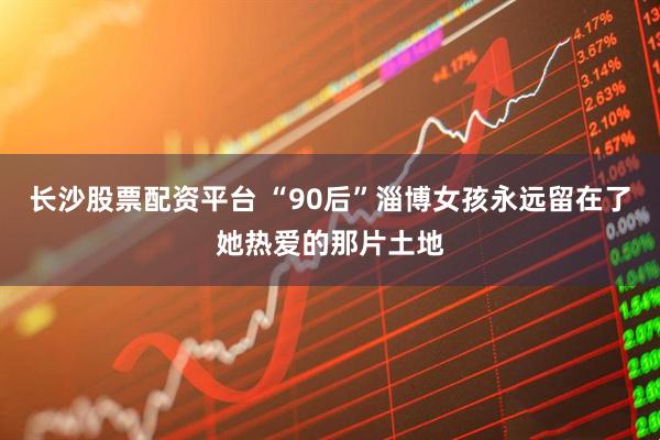长沙股票配资平台 “90后”淄博女孩永远留在了她热爱的那片土地