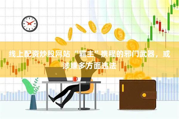 线上配资炒股网站 “霸主”携程的邪门武器，或涉嫌多方面违法