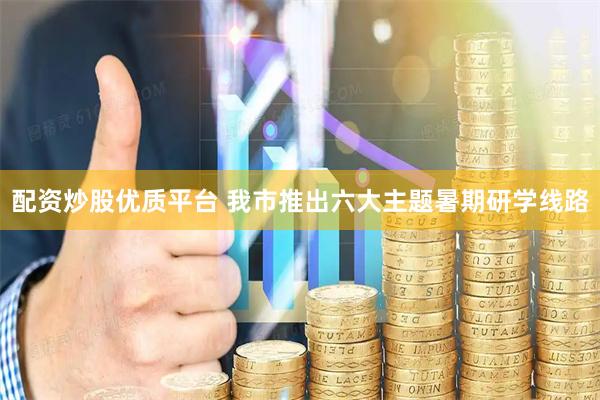 配资炒股优质平台 我市推出六大主题暑期研学线路
