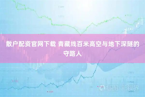 散户配资官网下载 青藏线百米高空与地下深隧的守路人